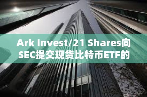 Ark Invest/21 Shares向SEC提交現(xiàn)貨比特幣ETF的第三次修訂
