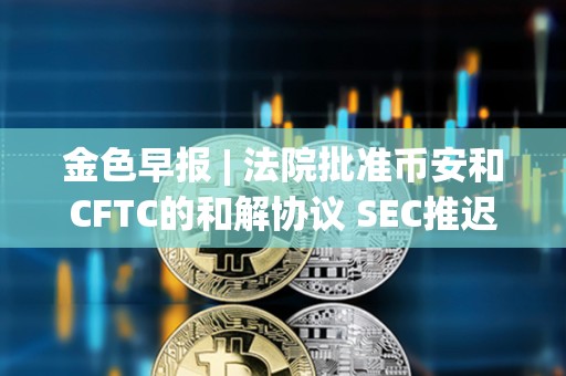 金色早報 | 法院批準幣安和CFTC的和解協議 SEC推遲ARK Invest等現貨以太坊ETF