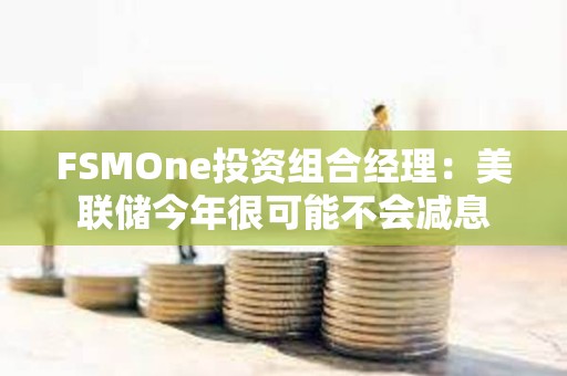 FSMOne投資組合經理：美聯儲今年很可能不會減息