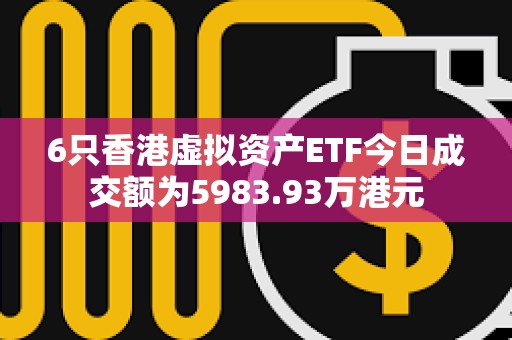 6只香港虛擬資產ETF今日成交額為5983.93萬港元