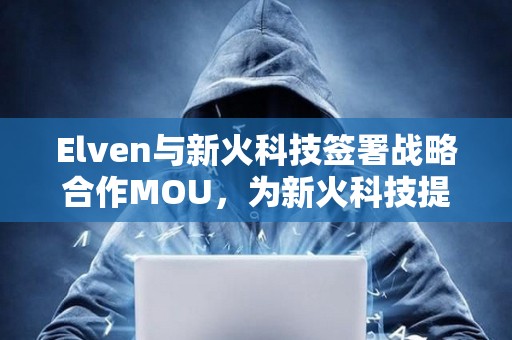 Elven與新火科技簽署戰略合作MOU，為新火科技提供加密財務軟件及服務