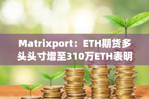 Matrixport：ETH期貨多頭頭寸增至310萬(wàn)ETH表明現(xiàn)貨以太坊ETF即將獲批