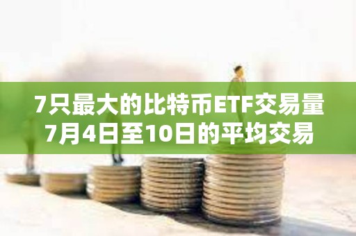 7只最大的比特幣ETF交易量7月4日至10日的平均交易量較月初上升72%