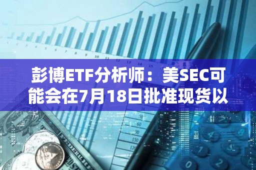 彭博ETF分析師：美SEC可能會在7月18日批準現貨以太坊ETF