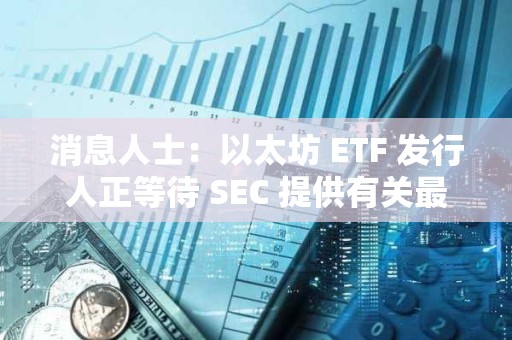 消息人士：以太坊 ETF 發行人正等待 SEC 提供有關最終文件的詳細信息