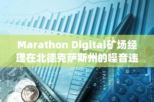Marathon Digital礦場(chǎng)經(jīng)理在北德克薩斯州的噪音違規(guī)指控中被判無罪