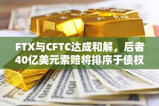 FTX與CFTC達成和解，后者40億美元索賠將排序于債權人和利息之后