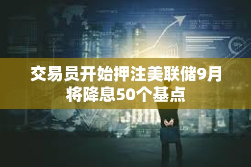 交易員開始押注美聯儲9月將降息50個基點