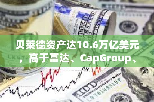 貝萊德資產達10.6萬億美元，高于富達、CapGroup、景順和富蘭克林的總和