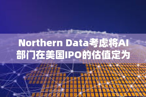 Northern Data考慮將AI部門在美國IPO的估值定為160億美元