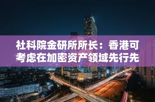社科院金研所所長：香港可考慮在加密資產領域先行先試，爭取更多數字資產領域主動權