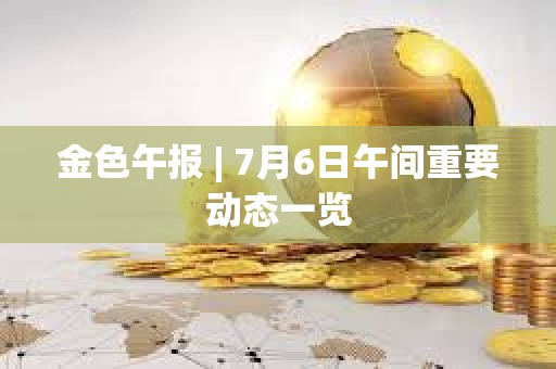 金色午報 | 7月6日午間重要動態一覽