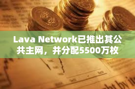 Lava Network已推出其公共主網，并分配5500萬枚LAVA代幣空投