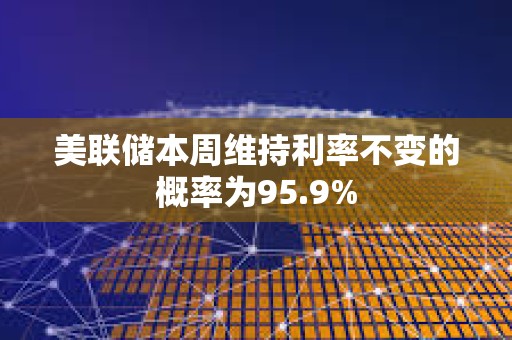 美聯儲本周維持利率不變的概率為95.9%