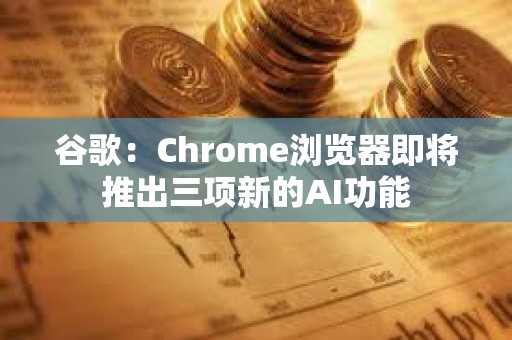 谷歌：Chrome瀏覽器即將推出三項新的AI功能