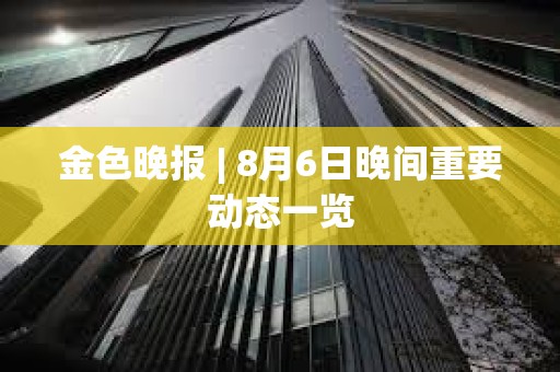 金色晚報 | 8月6日晚間重要動態一覽