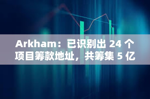 Arkham：已識別出 24 個項目籌款地址，共籌集 5 億美元