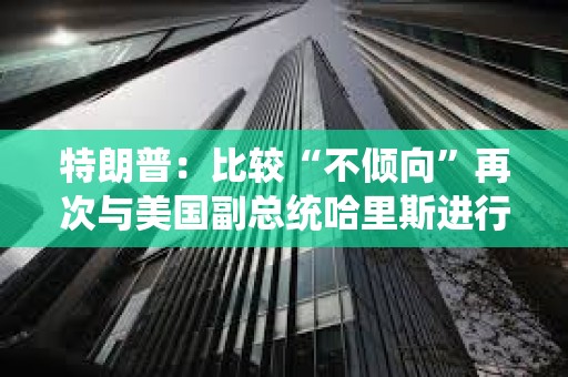 特朗普：比較“不傾向”再次與美國副總統哈里斯進行辯論