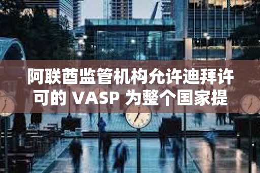 阿聯酋監管機構允許迪拜許可的 VASP 為整個國家提供服務
