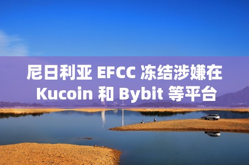 尼日利亞 EFCC 凍結涉嫌在 Kucoin 和 Bybit 等平臺上使用加密貨幣的用戶賬戶