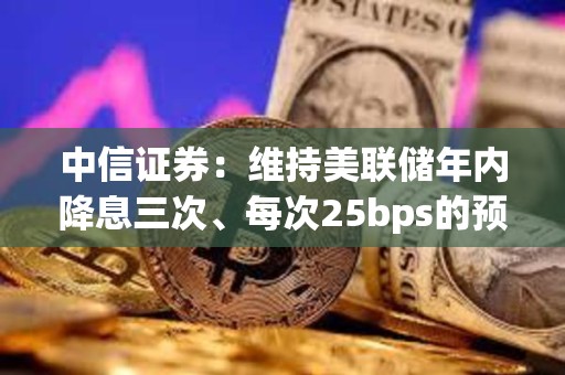 中信證券：維持美聯儲年內降息三次、每次25bps的預測