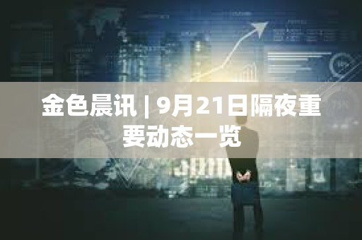 金色晨訊 | 9月21日隔夜重要動態一覽