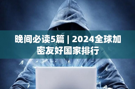 晚間必讀5篇 | 2024全球加密友好國家排行