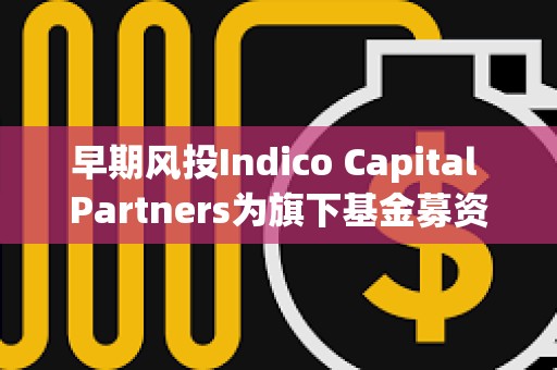早期風(fēng)投Indico Capital Partners為旗下基金募資7600萬歐元，投資范圍覆蓋AI、Web3等領(lǐng)域