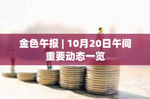 金色午報 | 10月20日午間重要動態一覽