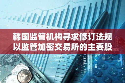 韓國監管機構尋求修訂法規以監管加密交易所的主要股東