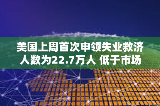 美國上周首次申領失業救濟人數為22.7萬人 低于市場預期