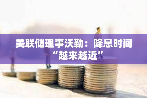 美聯儲理事沃勒：降息時間“越來越近”