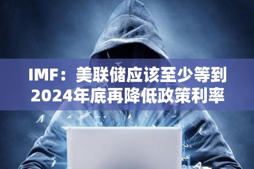 IMF：美聯儲應該至少等到2024年底再降低政策利率