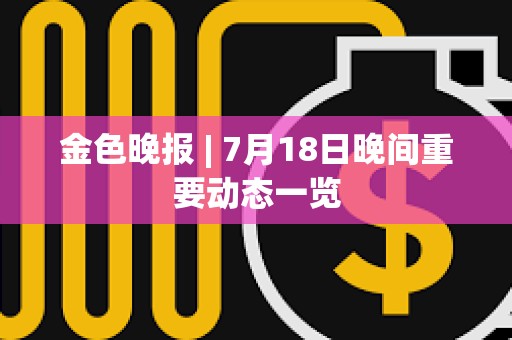 金色晚報 | 7月18日晚間重要動態(tài)一覽