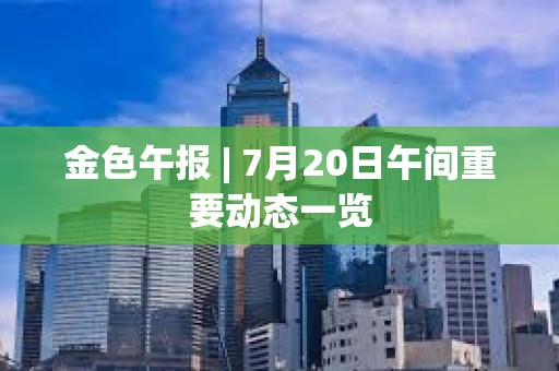 金色午報 | 7月20日午間重要動態(tài)一覽