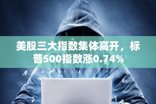 美股三大指數集體高開，標普500指數漲0.74%