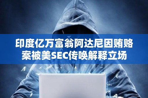 印度億萬富翁阿達尼因賄賂案被美SEC傳喚解釋立場