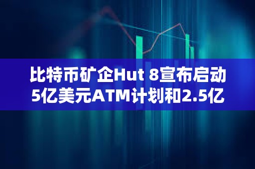 比特幣礦企Hut 8宣布啟動5億美元ATM計劃和2.5億美元股票回購計劃