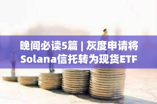 晚間必讀5篇 | 灰度申請將Solana信托轉為現貨ETF