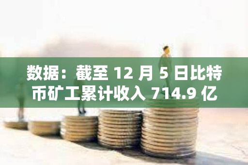 數據：截至 12 月 5 日比特幣礦工累計收入 714.9 億美元