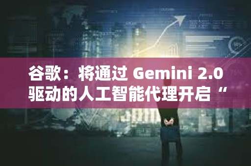 谷歌：將通過 Gemini 2.0 驅動的人工智能代理開啟“新代理時代”