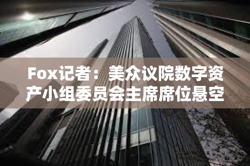 Fox記者：美眾議院數字資產小組委員會主席席位懸空，多名候選人浮出水面