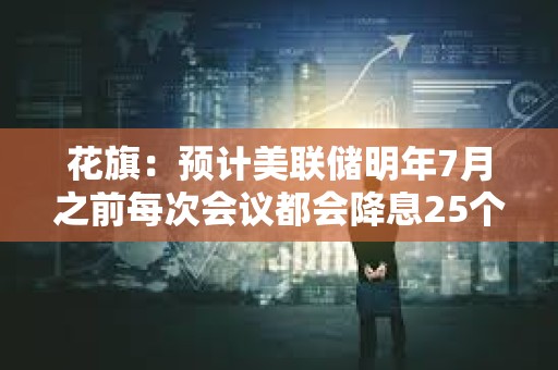 花旗：預計美聯儲明年7月之前每次會議都會降息25個基點