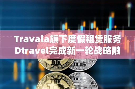Travala旗下度假租賃服務Dtravel完成新一輪戰略融資，Modular Capital等參投