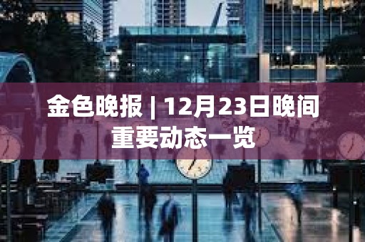 金色晚報 | 12月23日晚間重要動態一覽