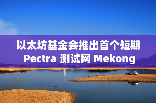 以太坊基金會推出首個短期 Pectra 測試網 Mekong