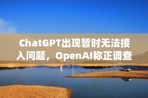 ChatGPT出現(xiàn)暫時(shí)無法接入問題，OpenAI稱正調(diào)查恢復(fù)