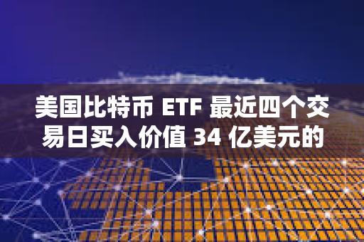 美國比特幣 ETF 最近四個交易日買入價值 34 億美元的 BTC