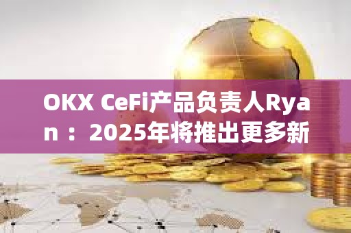 OKX CeFi產(chǎn)品負(fù)責(zé)人Ryan ：2025年將推出更多新功能，持續(xù)優(yōu)化用戶體驗(yàn)