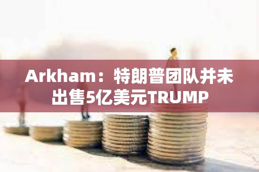 Arkham：特朗普團隊并未出售5億美元TRUMP